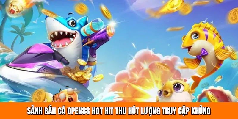 Sảnh bắn cá OPEN88 hot hit thu hút lượng truy cập khủng 